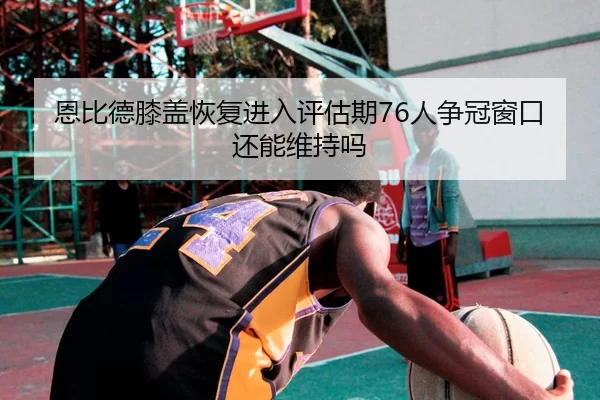 恩比德膝盖恢复进入评估期76人争冠窗口还能维持吗